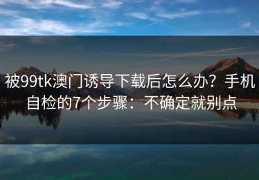 被99tk澳门诱导下载后怎么办？手机自检的7个步骤：不确定就别点