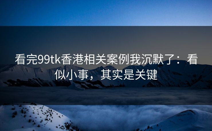 看完99tk香港相关案例我沉默了：看似小事，其实是关键