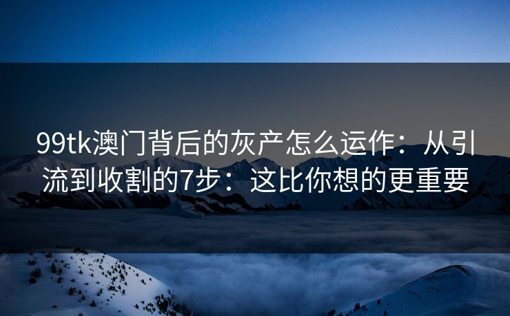 99tk澳门背后的灰产怎么运作：从引流到收割的7步：这比你想的更重要