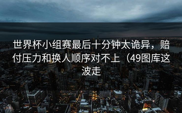 世界杯小组赛最后十分钟太诡异，赔付压力和换人顺序对不上（49图库这波走