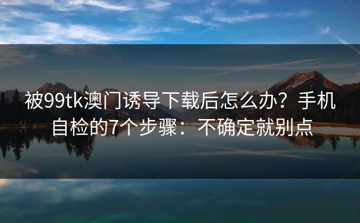 被99tk澳门诱导下载后怎么办？手机自检的7个步骤：不确定就别点