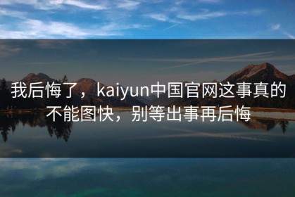 我后悔了，kaiyun中国官网这事真的不能图快，别等出事再后悔