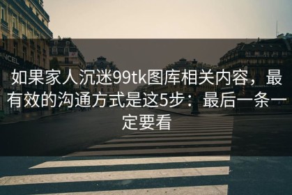 如果家人沉迷99tk图库相关内容，最有效的沟通方式是这5步：最后一条一定要看
