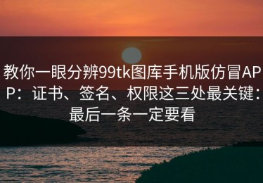 教你一眼分辨99tk图库手机版仿冒APP：证书、签名、权限这三处最关键：最后一条一定要看