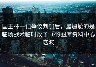 国王杯一记争议判罚后，最尴尬的是临场战术临时改了（49图库资料中心这波
