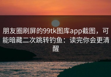 朋友圈刷屏的99tk图库app截图，可能暗藏二次跳转钓鱼：读完你会更清醒