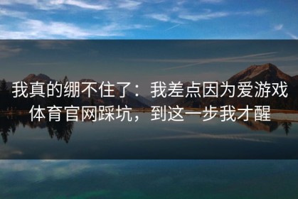 我真的绷不住了：我差点因为爱游戏体育官网踩坑，到这一步我才醒