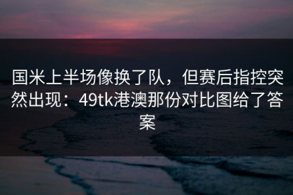 国米上半场像换了队，但赛后指控突然出现：49tk港澳那份对比图给了答案
