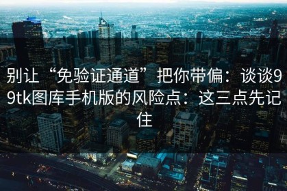 别让“免验证通道”把你带偏：谈谈99tk图库手机版的风险点：这三点先记住