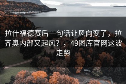 拉什福德赛后一句话让风向变了，拉齐奥内部又起风？，49图库官网这波走势