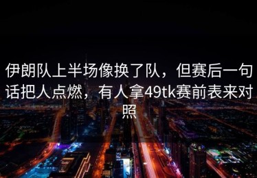 伊朗队上半场像换了队，但赛后一句话把人点燃，有人拿49tk赛前表来对照