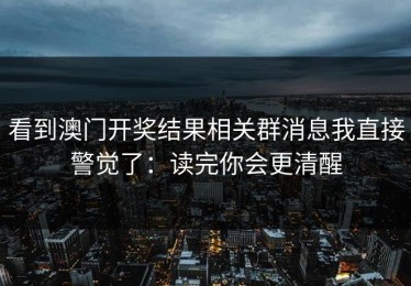 看到澳门开奖结果相关群消息我直接警觉了：读完你会更清醒