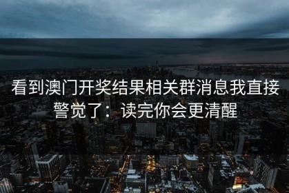 看到澳门开奖结果相关群消息我直接警觉了：读完你会更清醒