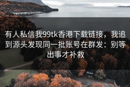 有人私信我99tk香港下载链接，我追到源头发现同一批账号在群发：别等出事才补救