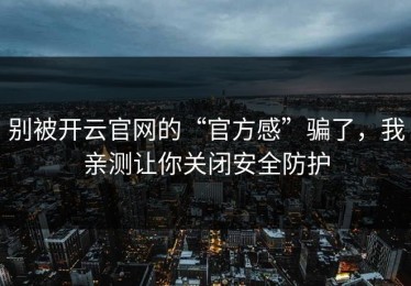 别被开云官网的“官方感”骗了，我亲测让你关闭安全防护