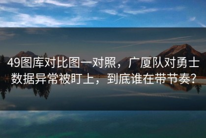 49图库对比图一对照，广厦队对勇士数据异常被盯上，到底谁在带节奏？
