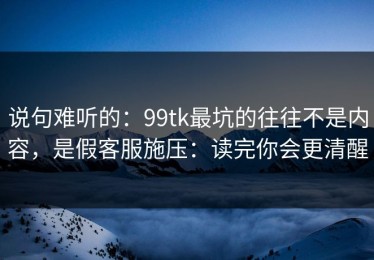 说句难听的：99tk最坑的往往不是内容，是假客服施压：读完你会更清醒