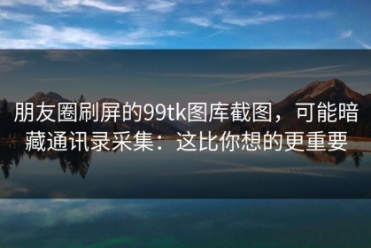 朋友圈刷屏的99tk图库截图，可能暗藏通讯录采集：这比你想的更重要