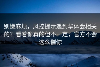 别嫌麻烦，风控提示遇到华体会相关的？看着像真的但不一定，官方不会这么催你