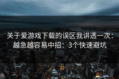 关于爱游戏下载的误区我讲透一次：越急越容易中招：3个快速避坑