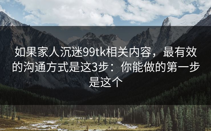 如果家人沉迷99tk相关内容，最有效的沟通方式是这3步：你能做的第一步是这个