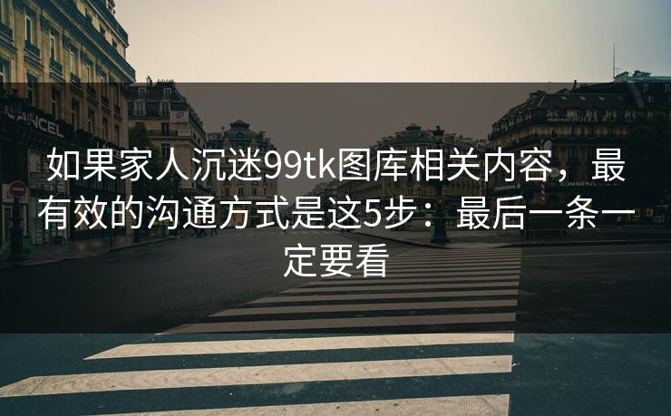 如果家人沉迷99tk图库相关内容，最有效的沟通方式是这5步：最后一条一定要看