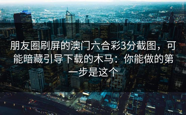 朋友圈刷屏的澳门六合彩3分截图，可能暗藏引导下载的木马：你能做的第一步是这个