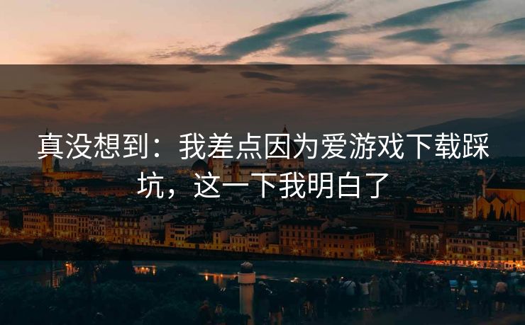 真没想到：我差点因为爱游戏下载踩坑，这一下我明白了