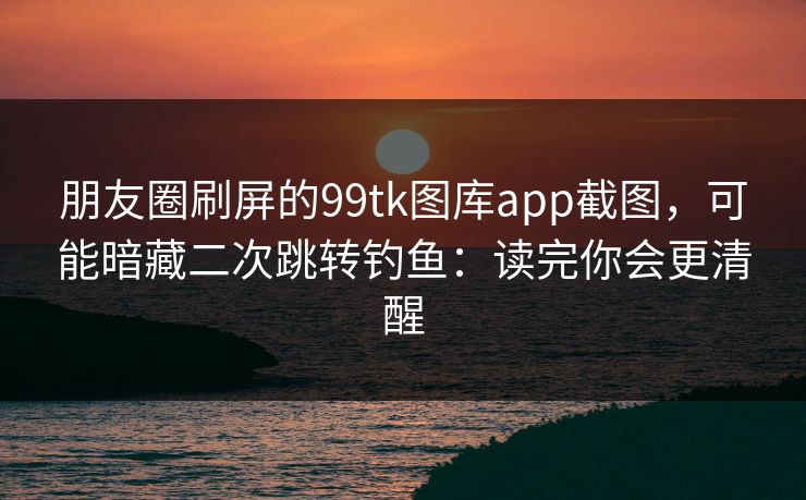 朋友圈刷屏的99tk图库app截图，可能暗藏二次跳转钓鱼：读完你会更清醒