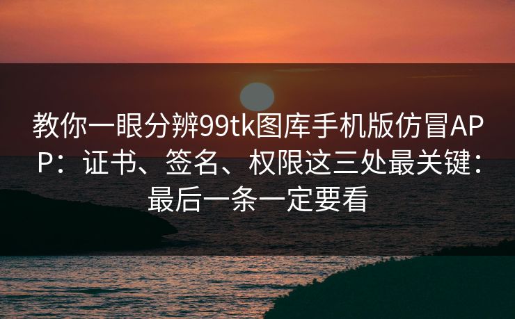教你一眼分辨99tk图库手机版仿冒APP：证书、签名、权限这三处最关键：最后一条一定要看