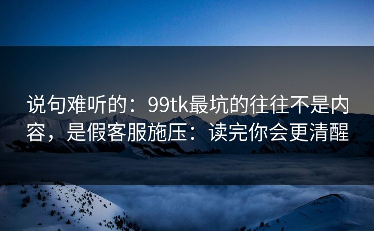 说句难听的：99tk最坑的往往不是内容，是假客服施压：读完你会更清醒