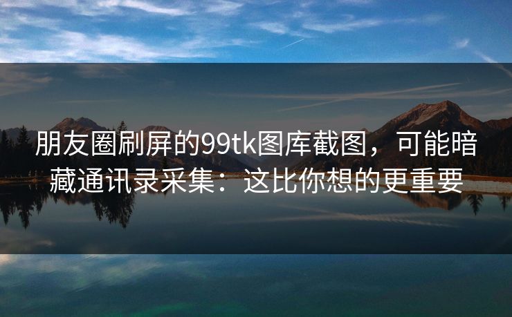 朋友圈刷屏的99tk图库截图，可能暗藏通讯录采集：这比你想的更重要