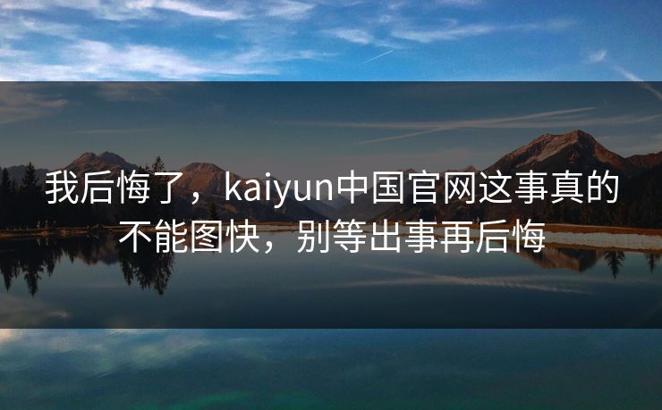 我后悔了，kaiyun中国官网这事真的不能图快，别等出事再后悔