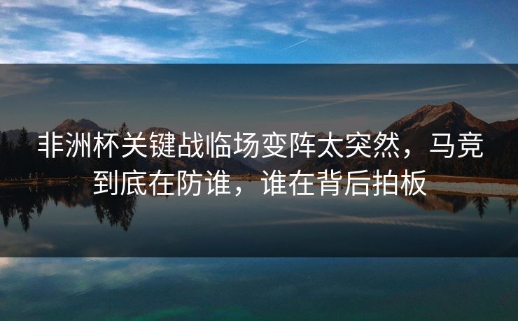 非洲杯关键战临场变阵太突然，马竞到底在防谁，谁在背后拍板