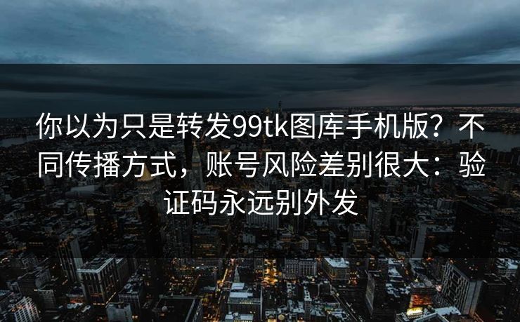 你以为只是转发99tk图库手机版？不同传播方式，账号风险差别很大：验证码永远别外发