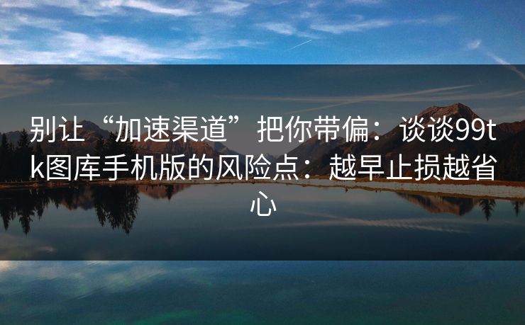 别让“加速渠道”把你带偏：谈谈99tk图库手机版的风险点：越早止损越省心