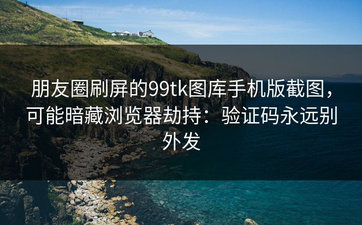 朋友圈刷屏的99tk图库手机版截图,可能暗藏浏览器劫持:验证码永远别外发 朋友圈刷屏的99tk图库手机版截图,可能暗藏浏览器劫持:验证码永远别外发